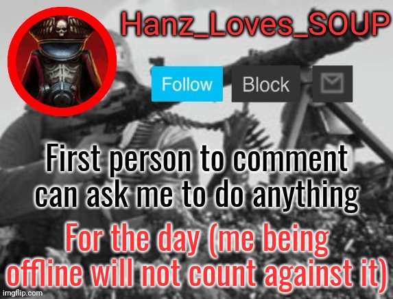 Hanz's new template (thanks King) | First person to comment can ask me to do anything; For the day (me being offline will not count against it) | image tagged in hanz's new template thanks king | made w/ Imgflip meme maker