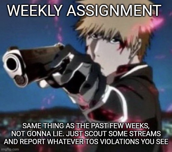 Also, I ask that you comment on this image what streams you monitor, just for future reference |  WEEKLY ASSIGNMENT; SAME THING AS THE PAST FEW WEEKS, NOT GONNA LIE. JUST SCOUT SOME STREAMS AND REPORT WHATEVER TOS VIOLATIONS YOU SEE | image tagged in e | made w/ Imgflip meme maker