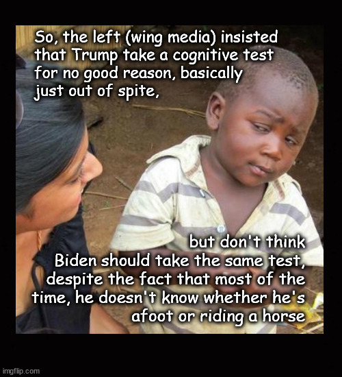 Biden's dementia | So, the left (wing media) insisted
that Trump take a cognitive test
for no good reason, basically
just out of spite, but don't think
Biden should take the same test,
despite the fact that most of the
time, he doesn't know whether he's
afoot or riding a horse | image tagged in biden,dementia | made w/ Imgflip meme maker