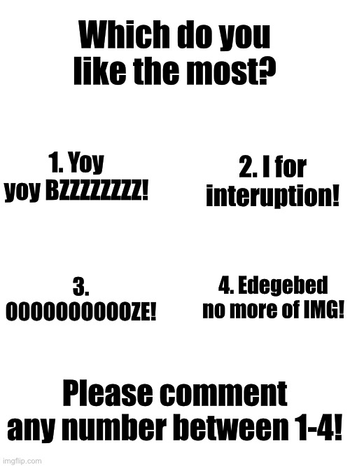 Which one is your favorite? | Which do you like the most? 1. Yoy yoy BZZZZZZZZ! 2. I for interuption! 4. Edegebed no more of IMG! 3. O0OOOOOOOOZE! Please comment any number between 1-4! | image tagged in blank white template,comment,memes,funny,meme | made w/ Imgflip meme maker