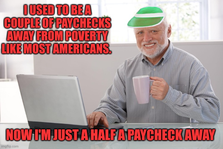 Wait for the final act! |  I USED TO BE A COUPLE OF PAYCHECKS AWAY FROM POVERTY LIKE MOST AMERICANS. NOW I'M JUST A HALF A PAYCHECK AWAY | image tagged in hide the finances harold,inflation,personal finance,hide the pain harold,2022,let's raise their taxes | made w/ Imgflip meme maker