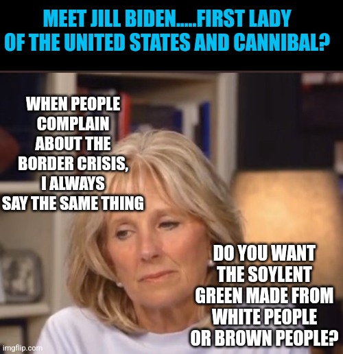 I've never eaten a Hispanic so I can't confirm they taste like breakfast tacos, but Jill Biden certainly can!!!! | MEET JILL BIDEN.....FIRST LADY OF THE UNITED STATES AND CANNIBAL? WHEN PEOPLE COMPLAIN ABOUT THE BORDER CRISIS, I ALWAYS SAY THE SAME THING; DO YOU WANT THE SOYLENT GREEN MADE FROM WHITE PEOPLE OR BROWN PEOPLE? | image tagged in jill biden meme,tacos,cannibalism,liberal logic,liberal hypocrisy,hispanic | made w/ Imgflip meme maker