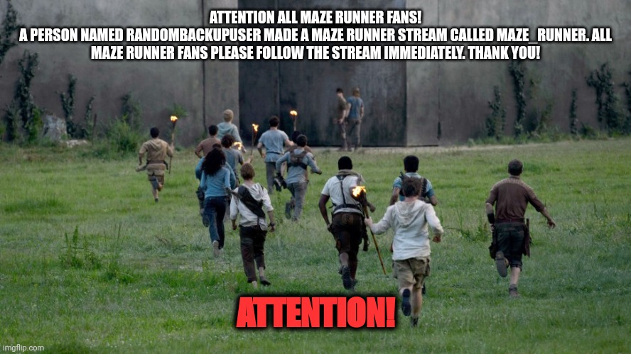 Important Maze Runner announcement! | ATTENTION ALL MAZE RUNNER FANS!
A PERSON NAMED RANDOMBACKUPUSER MADE A MAZE RUNNER STREAM CALLED MAZE_RUNNER. ALL MAZE RUNNER FANS PLEASE FOLLOW THE STREAM IMMEDIATELY. THANK YOU! ATTENTION! | image tagged in maze runner kids running,maze runner,onlyfans,attention,no hater tater | made w/ Imgflip meme maker