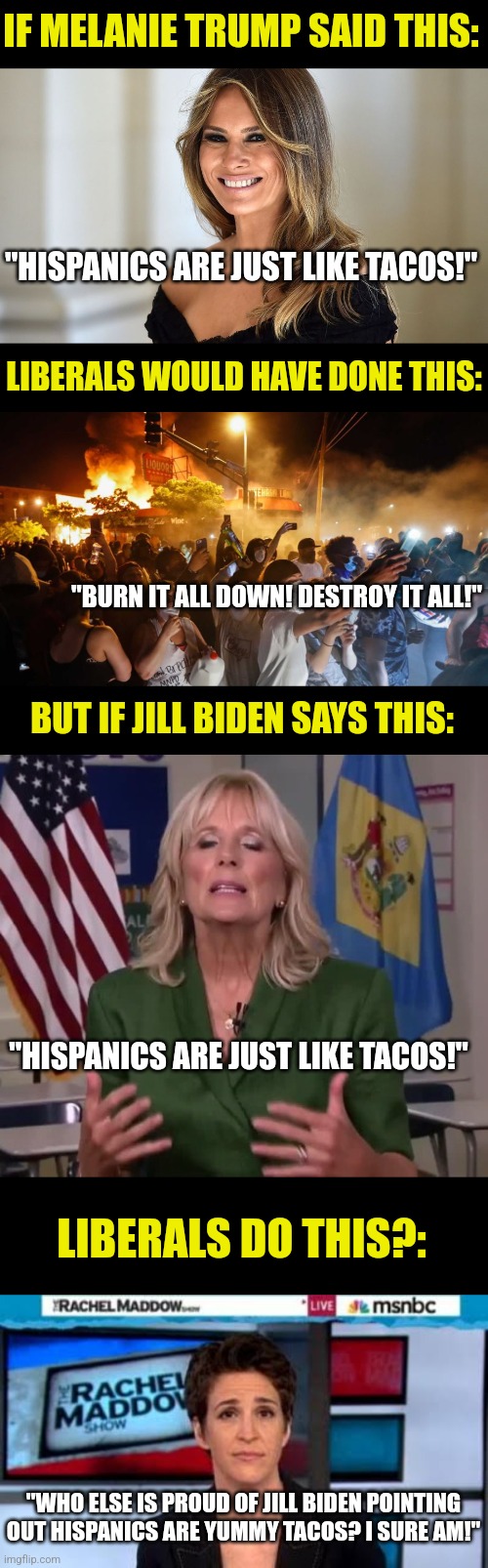 So racism does or does not exist liberals? I can't rely on your reactions. So just tell us, does it exist or not???? | IF MELANIE TRUMP SAID THIS:; "HISPANICS ARE JUST LIKE TACOS!"; LIBERALS WOULD HAVE DONE THIS:; "BURN IT ALL DOWN! DESTROY IT ALL!"; BUT IF JILL BIDEN SAYS THIS:; "HISPANICS ARE JUST LIKE TACOS!"; LIBERALS DO THIS?:; "WHO ELSE IS PROUD OF JILL BIDEN POINTING OUT HISPANICS ARE YUMMY TACOS? I SURE AM!" | image tagged in melanie trump,riotersnodistancing,jill biden,msnbc news,taco,liberal hypocrisy | made w/ Imgflip meme maker