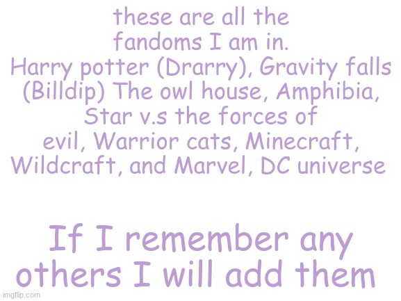 these are the fandoms I am in rn | these are all the fandoms I am in.
Harry potter (Drarry), Gravity falls (Billdip) The owl house, Amphibia, Star v.s the forces of evil, Warrior cats, Minecraft, Wildcraft, and Marvel, DC universe; If I remember any others I will add them | image tagged in blank white template,fandoms | made w/ Imgflip meme maker