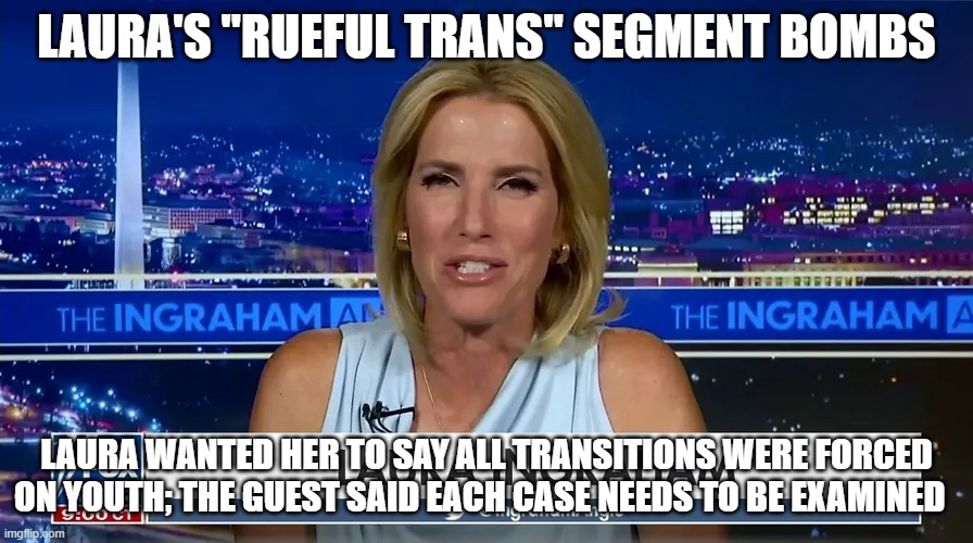 Laura bytes | LAURA'S "RUEFUL TRANS" SEGMENT BOMBS; LAURA WANTED HER TO SAY ALL TRANSITIONS WERE FORCED ON YOUTH; THE GUEST SAID EACH CASE NEEDS TO BE EXAMINED | image tagged in memes,laura,ingraham,laura ingraham,dartmouth,midwit | made w/ Imgflip meme maker