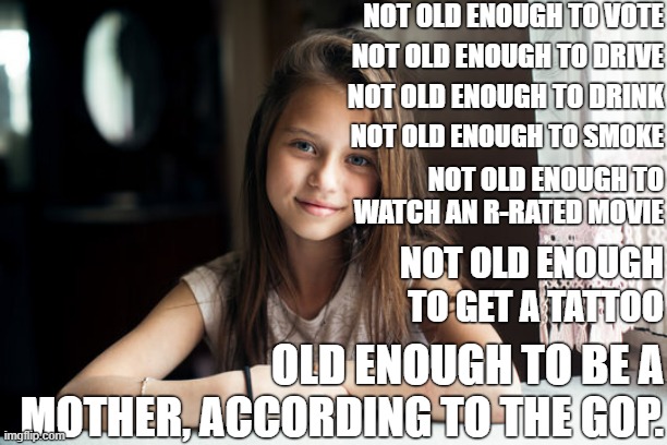 The Republicans are sick. | NOT OLD ENOUGH TO VOTE; NOT OLD ENOUGH TO DRIVE; NOT OLD ENOUGH TO DRINK; NOT OLD ENOUGH TO SMOKE; NOT OLD ENOUGH TO WATCH AN R-RATED MOVIE; NOT OLD ENOUGH TO GET A TATTOO; OLD ENOUGH TO BE A MOTHER, ACCORDING TO THE GOP. | image tagged in 10 year old girl,abortion,pro-life,pro-choice,roe v wade,conservative logic | made w/ Imgflip meme maker