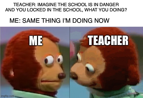 Ain’t no way I’m wrong | TEACHER: IMAGINE THE SCHOOL IS IN DANGER AND YOU LOCKED IN THE SCHOOL, WHAT YOU DOING? ME: SAME THING I’M DOING NOW; TEACHER; ME | image tagged in monkey puppet the 2nd | made w/ Imgflip meme maker