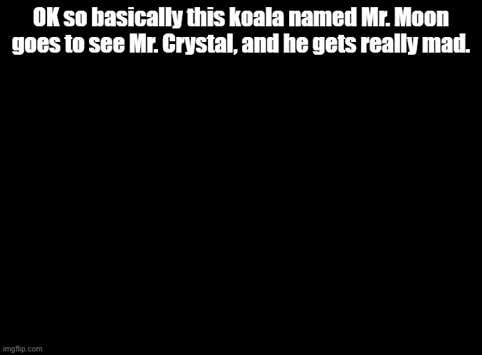 Sing 1, badly explained by my cousin | OK so basically this koala named Mr. Moon goes to see Mr. Crystal, and he gets really mad. | image tagged in blank black,sing | made w/ Imgflip meme maker