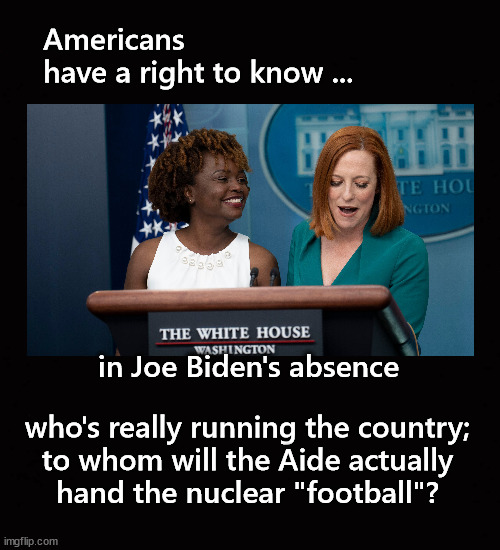 in Joe Biden's absence ... | Americans
have a right to know ... in Joe Biden's absence; who's really running the country;
to whom will the Aide actually
hand the nuclear "football"? | image tagged in joe biden | made w/ Imgflip meme maker