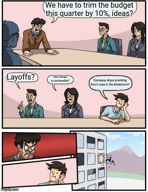 Boardroom Meeting Suggestion Meme | We have to trim the budget this quarter by 10%, ideas? Layoffs? Hire Temps to cut benefits? Company stops providing free k cups in the breakroom? | image tagged in memes,boardroom meeting suggestion | made w/ Imgflip meme maker