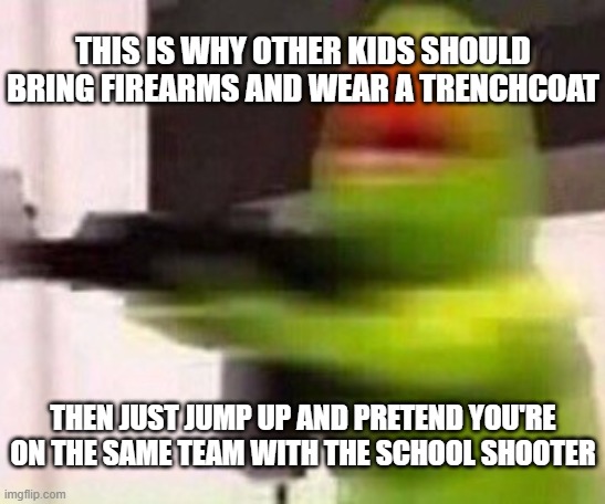 school shooter (muppet) | THIS IS WHY OTHER KIDS SHOULD BRING FIREARMS AND WEAR A TRENCHCOAT; THEN JUST JUMP UP AND PRETEND YOU'RE ON THE SAME TEAM WITH THE SCHOOL SHOOTER | image tagged in school shooter muppet | made w/ Imgflip meme maker