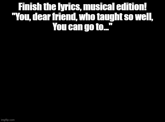 From the 1964 classic my fair lady | Finish the lyrics, musical edition!
"You, dear friend, who taught so well,
You can go to..." | image tagged in blank black,movies,musicals,my fair lady,finish the lyrics | made w/ Imgflip meme maker