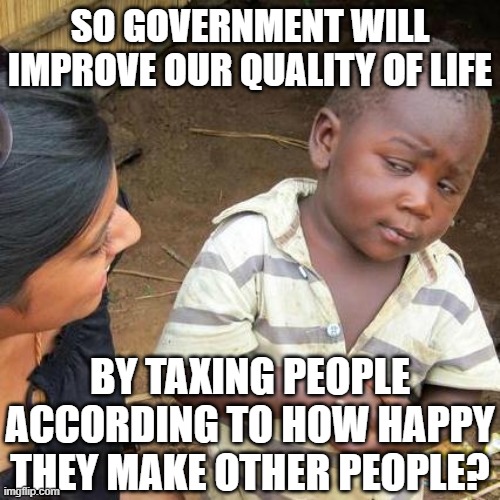 Skeptical African Kid on Sales Tax |  SO GOVERNMENT WILL IMPROVE OUR QUALITY OF LIFE; BY TAXING PEOPLE ACCORDING TO HOW HAPPY THEY MAKE OTHER PEOPLE? | image tagged in memes,third world skeptical kid,libertarian,freedom,government corruption,mainstream media | made w/ Imgflip meme maker