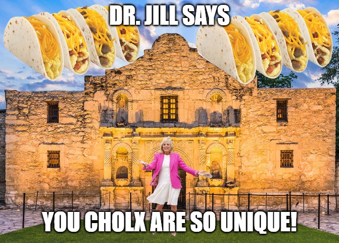 Dr. Jill Insults Latinx. Whatever that means. | DR. JILL SAYS; YOU CHOLX ARE SO UNIQUE! | image tagged in jill biden unique breakfast tacos,tacos,biden,pandering | made w/ Imgflip meme maker