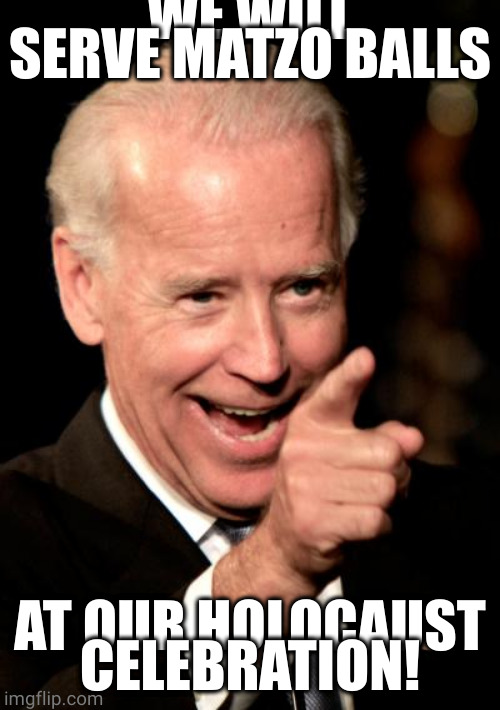 Smilin Biden Meme | WE WILL SERVE MATZO BALLS AT OUR HOLOCAUST CELEBRATION! | image tagged in memes,smilin biden | made w/ Imgflip meme maker