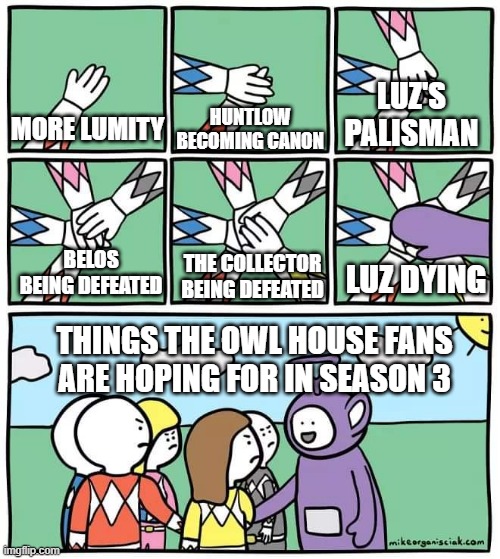 I hope the owl house has a good ending |  LUZ'S PALISMAN; MORE LUMITY; HUNTLOW BECOMING CANON; LUZ DYING; THE COLLECTOR BEING DEFEATED; BELOS BEING DEFEATED; THINGS THE OWL HOUSE FANS ARE HOPING FOR IN SEASON 3 | image tagged in power ranger teletubbies | made w/ Imgflip meme maker