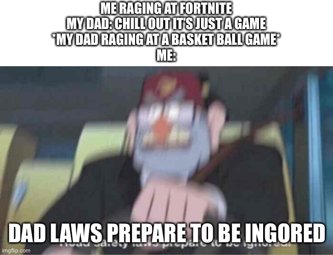 Lol | ME RAGING AT FORTNITE
MY DAD: CHILL OUT IT’S JUST A GAME
*MY DAD RAGING AT A BASKET BALL GAME*
ME:; DAD LAWS PREPARE TO BE INGORED | image tagged in road safety laws prepare to be ignored | made w/ Imgflip meme maker