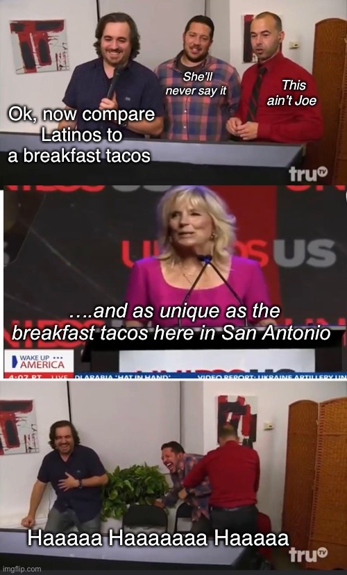And she’s the smart one of the marriage | She’ll never say it; This ain’t Joe; Ok, now compare Latinos to a breakfast tacos; ….and as unique as the breakfast tacos here in San Antonio; Haaaaa Haaaaaaa Haaaaa | image tagged in impractical jokers,politics lol,derp | made w/ Imgflip meme maker