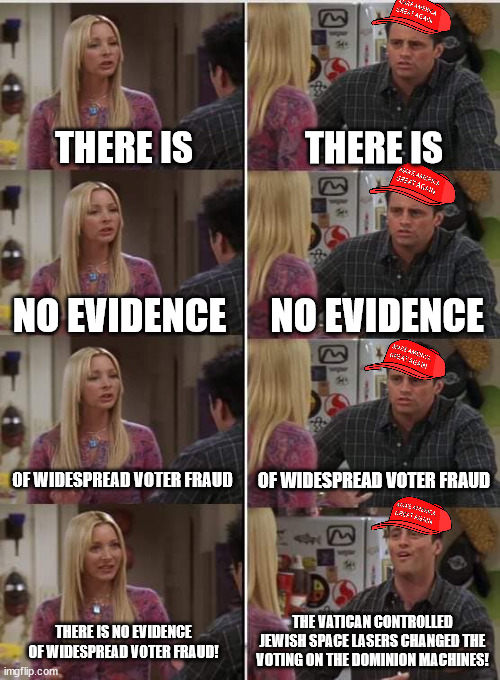 Phoebe Joey | THERE IS; THERE IS; NO EVIDENCE; NO EVIDENCE; OF WIDESPREAD VOTER FRAUD; OF WIDESPREAD VOTER FRAUD; THE VATICAN CONTROLLED JEWISH SPACE LASERS CHANGED THE VOTING ON THE DOMINION MACHINES! THERE IS NO EVIDENCE OF WIDESPREAD VOTER FRAUD! | image tagged in phoebe joey | made w/ Imgflip meme maker