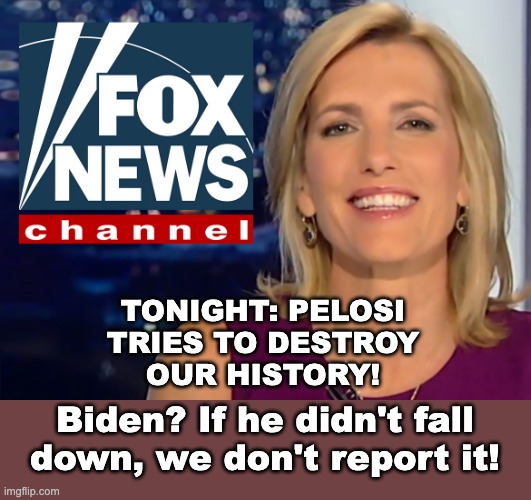 Laura Ingraham Fox News | TONIGHT: PELOSI
TRIES TO DESTROY
OUR HISTORY! Biden? If he didn't fall down, we don't report it! | image tagged in laura ingraham fox news | made w/ Imgflip meme maker
