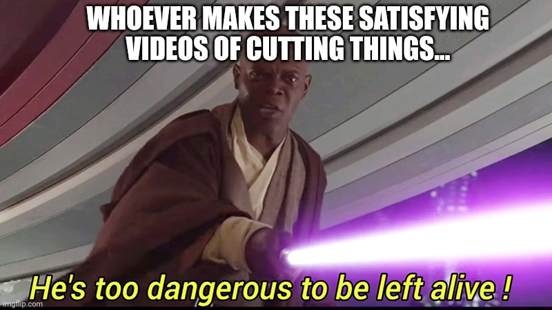 He's too Dangerous to be Left Alive | WHOEVER MAKES THESE SATISFYING VIDEOS OF CUTTING THINGS... | image tagged in he's too dangerous to be left alive | made w/ Imgflip meme maker