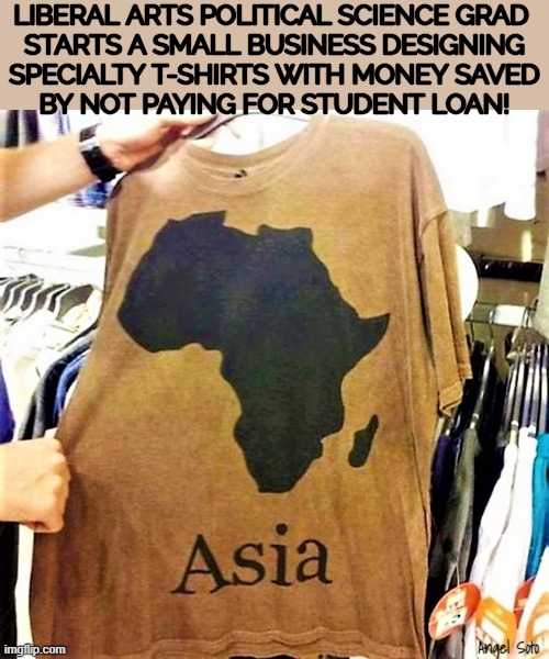Africa is not Asia | LIBERAL ARTS POLITICAL SCIENCE GRAD 
STARTS A SMALL BUSINESS DESIGNING
SPECIALTY T-SHIRTS WITH MONEY SAVED
BY NOT PAYING FOR STUDENT LOAN! Angel Soto | image tagged in africa,asia,liberal millennials,political science,student loans,t-shirt business | made w/ Imgflip meme maker
