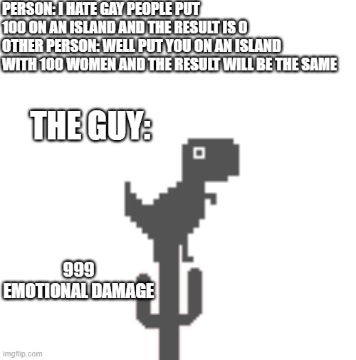 ty emkay for the reddit post :) | PERSON: I HATE GAY PEOPLE PUT 100 ON AN ISLAND AND THE RESULT IS 0
OTHER PERSON: WELL PUT YOU ON AN ISLAND WITH 100 WOMEN AND THE RESULT WILL BE THE SAME; THE GUY:; 999 EMOTIONAL DAMAGE | image tagged in blank white template | made w/ Imgflip meme maker