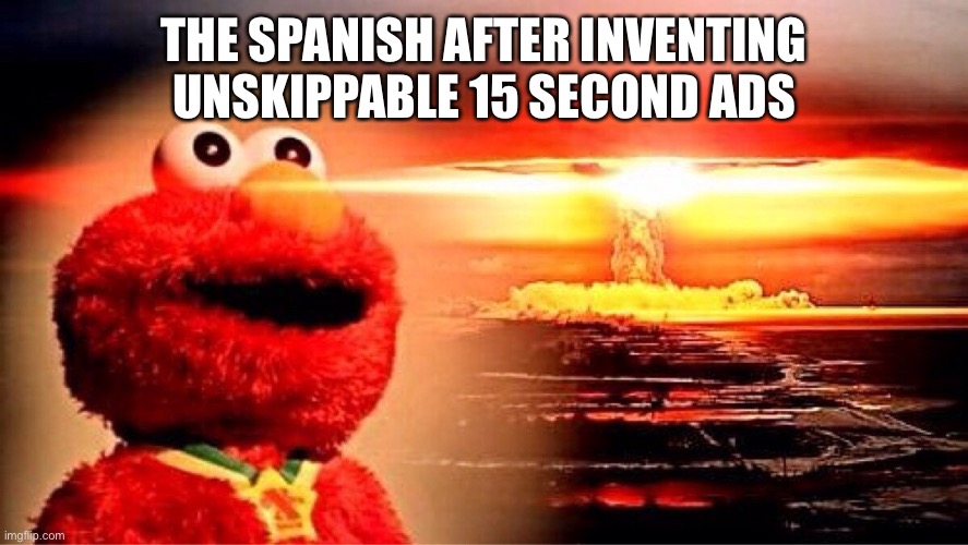 elmo nuclear explosion | THE SPANISH AFTER INVENTING UNSKIPPABLE 15 SECOND ADS | image tagged in elmo nuclear explosion | made w/ Imgflip meme maker