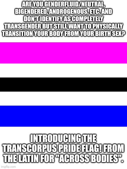 New term and flag idea for non-binaries who still want a physical transition. | ARE YOU GENDERFLUID/NEUTRAL, BIGENDERED, ANDROGENOUS, ETC. AND DON'T IDENTIFY AS COMPLETELY TRANSGENDER BUT STILL WANT TO PHYSICALLY TRANSITION YOUR BODY FROM YOUR BIRTH SEX? INTRODUCING THE TRANSCORPUS PRIDE FLAG! FROM THE LATIN FOR "ACROSS BODIES". | image tagged in transcorpus pride flag | made w/ Imgflip meme maker