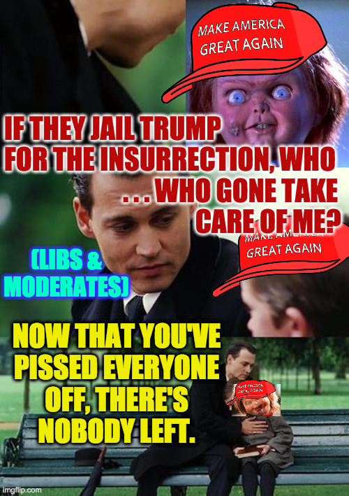 MAGA karma. | IF THEY JAIL TRUMP
FOR THE INSURRECTION, WHO
                       . . . WHO GONE TAKE
                                     CARE OF ME? (LIBS &
MODERATES); NOW THAT YOU'VE
PISSED EVERYONE
OFF, THERE'S
NOBODY LEFT. | image tagged in memes,finding neverland,maga,chuckie,karma's a bitch | made w/ Imgflip meme maker