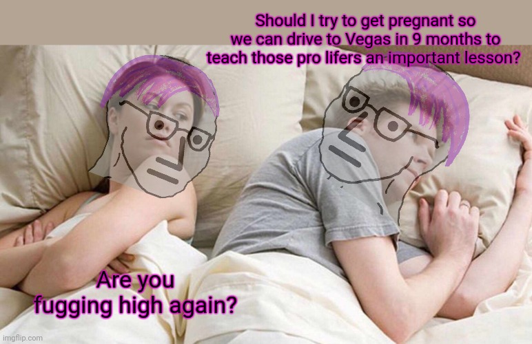 Liberal problems | Should I try to get pregnant so we can drive to Vegas in 9 months to teach those pro lifers an important lesson? Are you fugging high again? | image tagged in memes,i bet he's thinking about other women,no,this is not okie dokie,abortion,on demand | made w/ Imgflip meme maker