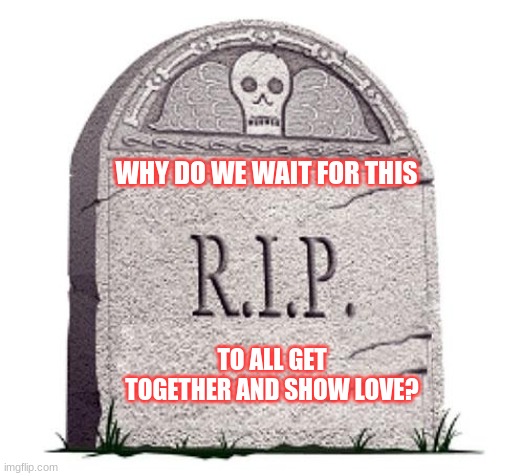 Jroc113 | WHY DO WE WAIT FOR THIS; TO ALL GET TOGETHER AND SHOW LOVE? | image tagged in rip | made w/ Imgflip meme maker