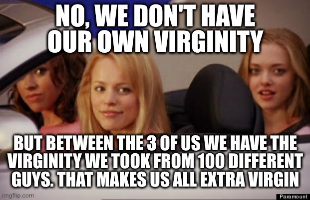That also makes you all practice girls. Plus I'm not sure virginity works that way | NO, WE DON'T HAVE
OUR OWN VIRGINITY; BUT BETWEEN THE 3 OF US WE HAVE THE
VIRGINITY WE TOOK FROM 100 DIFFERENT
GUYS. THAT MAKES US ALL EXTRA VIRGIN | image tagged in get in loser | made w/ Imgflip meme maker