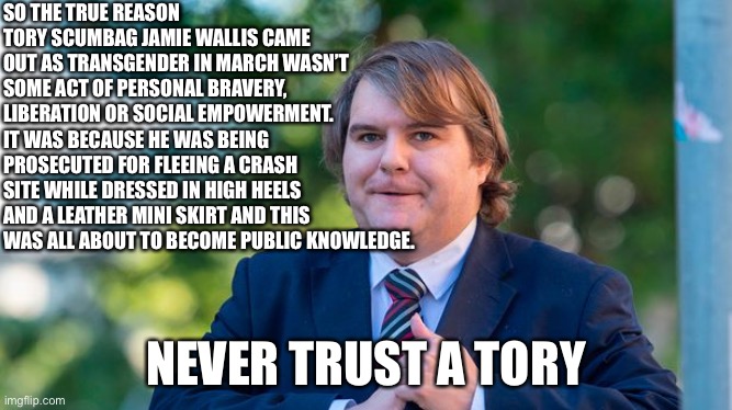 Trans tory liar | SO THE TRUE REASON TORY SCUMBAG JAMIE WALLIS CAME OUT AS TRANSGENDER IN MARCH WASN’T SOME ACT OF PERSONAL BRAVERY, LIBERATION OR SOCIAL EMPOWERMENT. IT WAS BECAUSE HE WAS BEING PROSECUTED FOR FLEEING A CRASH SITE WHILE DRESSED IN HIGH HEELS AND A LEATHER MINI SKIRT AND THIS WAS ALL ABOUT TO BECOME PUBLIC KNOWLEDGE. NEVER TRUST A TORY | image tagged in boris johnson,brexit,toryscum | made w/ Imgflip meme maker