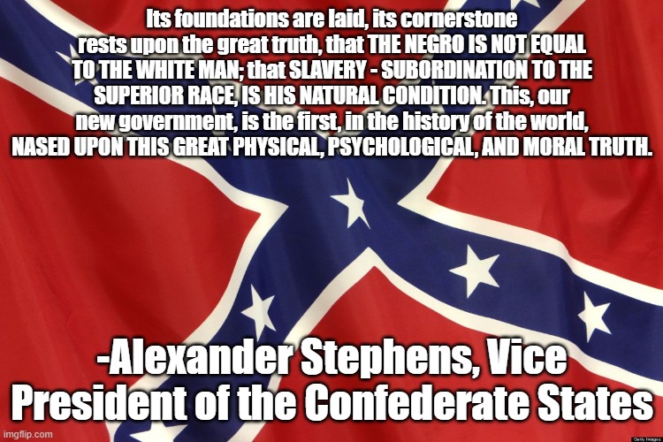 Confederate Flag | Its foundations are laid, its cornerstone rests upon the great truth, that THE NEGRO IS NOT EQUAL TO THE WHITE MAN; that SLAVERY - SUBORDINATION TO THE SUPERIOR RACE, IS HIS NATURAL CONDITION. This, our new government, is the first, in the history of the world, NASED UPON THIS GREAT PHYSICAL, PSYCHOLOGICAL, AND MORAL TRUTH. -Alexander Stephens, Vice President of the Confederate States | image tagged in confederate flag | made w/ Imgflip meme maker