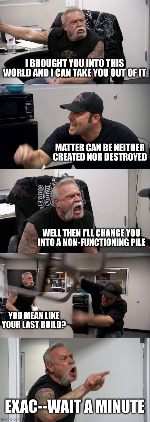 Not so quick on the draw as you used to be, eh Sr? | I BROUGHT YOU INTO THIS WORLD AND I CAN TAKE YOU OUT OF IT; MATTER CAN BE NEITHER CREATED NOR DESTROYED; WELL THEN I'LL CHANGE YOU
INTO A NON-FUNCTIONING PILE; YOU MEAN LIKE YOUR LAST BUILD? EXAC--WAIT A MINUTE | image tagged in memes,american chopper argument | made w/ Imgflip meme maker