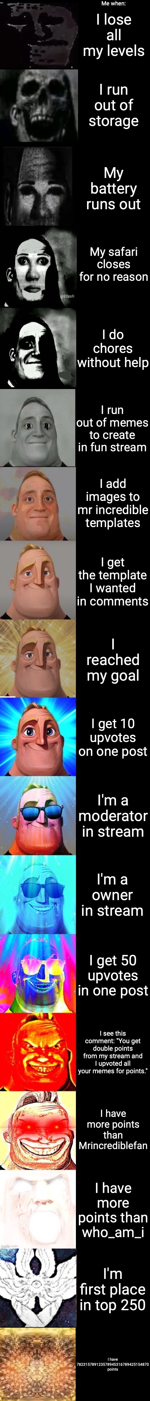 Mr Incredible from Trollge to God | I lose all my levels; Me when:; I run out of storage; My battery runs out; My safari closes for no reason; I do chores without help; I run out of memes to create in fun stream; I add images to mr incredible templates; I get the template I wanted in comments; I reached my goal; I get 10 upvotes on one post; I'm a moderator in stream; I'm a owner in stream; I get 50 upvotes in one post; I see this comment: "You get double points from my stream and I upvoted all your memes for points."; I have more points than Mrincrediblefan; I have more points than who_am_i; I'm first place in top 250; I have 782315789123578945316789425154870 points | image tagged in mr incredible from trollge to god,trollge to god,mr incredible,uncanny to canny | made w/ Imgflip meme maker