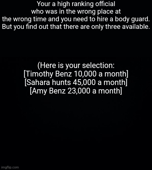 (Romance is allowed) | Your a high ranking official who was in the wrong place at the wrong time and you need to hire a body guard.
But you find out that there are only three available. (Here is your selection:
[Timothy Benz 10,000 a month]
[Sahara hunts 45,000 a month]
[Amy Benz 23,000 a month] | image tagged in roleplaying | made w/ Imgflip meme maker