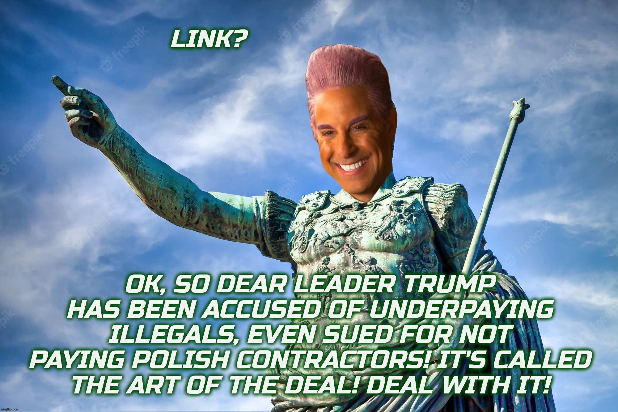 LINK? OK, SO DEAR LEADER TRUMP HAS BEEN ACCUSED OF UNDERPAYING ILLEGALS, EVEN SUED FOR NOT PAYING POLISH CONTRACTORS! IT'S CALLED
THE ART OF | image tagged in caesar flickerman | made w/ Imgflip meme maker