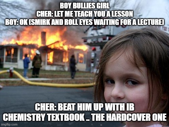 howtostudycher | BOY BULLIES GIRL
CHER: LET ME TEACH YOU A LESSON
BOY: OK (SMIRK AND ROLL EYES WAITING FOR A LECTURE); CHER: BEAT HIM UP WITH IB CHEMISTRY TEXTBOOK .. THE HARDCOVER ONE | image tagged in memes,disaster girl,school joke,howtostudycher,deersmile | made w/ Imgflip meme maker