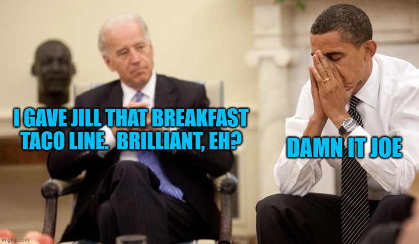 I get the feeling that "damn it Joe" was about all that Barack said to Joe Biden for eight years. | DAMN IT JOE; I GAVE JILL THAT BREAKFAST TACO LINE.  BRILLIANT, EH? | image tagged in biden obama | made w/ Imgflip meme maker