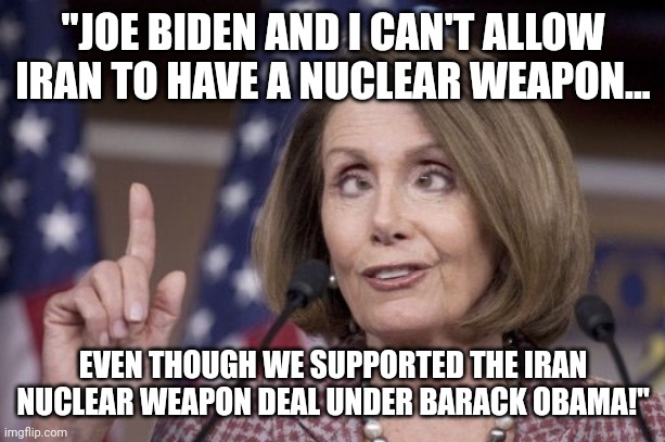 Dummacrats! | "JOE BIDEN AND I CAN'T ALLOW IRAN TO HAVE A NUCLEAR WEAPON... EVEN THOUGH WE SUPPORTED THE IRAN NUCLEAR WEAPON DEAL UNDER BARACK OBAMA!" | image tagged in nancy pelosi,joe biden,iran | made w/ Imgflip meme maker