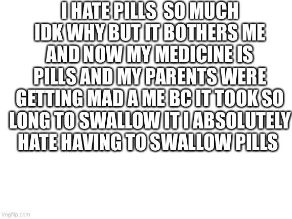 Blank White Template | I HATE PILLS  SO MUCH IDK WHY BUT IT BOTHERS ME AND NOW MY MEDICINE IS PILLS AND MY PARENTS WERE GETTING MAD A ME BC IT TOOK SO LONG TO SWALLOW IT I ABSOLUTELY HATE HAVING TO SWALLOW PILLS | image tagged in blank white template | made w/ Imgflip meme maker