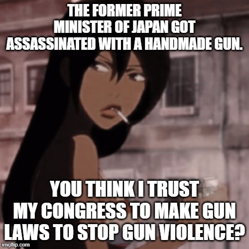 Further context: Japan has strict, comprehensive gun laws, and normally little-to-no gun violence. This ain't a gun problem. | THE FORMER PRIME MINISTER OF JAPAN GOT ASSASSINATED WITH A HANDMADE GUN. YOU THINK I TRUST MY CONGRESS TO MAKE GUN LAWS TO STOP GUN VIOLENCE? | image tagged in smoking anime girl | made w/ Imgflip meme maker