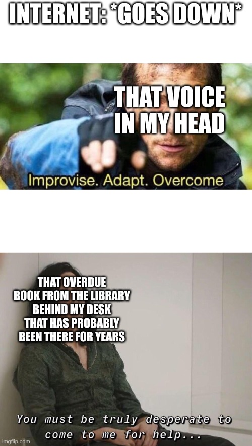 AdAPt |  INTERNET: *GOES DOWN*; THAT VOICE IN MY HEAD; THAT OVERDUE BOOK FROM THE LIBRARY BEHIND MY DESK THAT HAS PROBABLY BEEN THERE FOR YEARS | image tagged in improvise adapt overcome,funny,memes,desperation | made w/ Imgflip meme maker