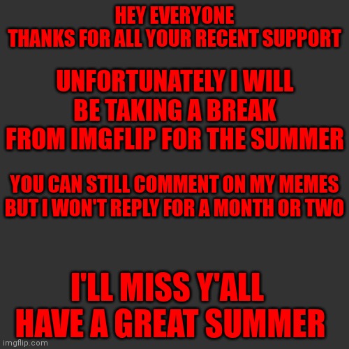 See ya later everyone |  HEY EVERYONE
THANKS FOR ALL YOUR RECENT SUPPORT; UNFORTUNATELY I WILL BE TAKING A BREAK FROM IMGFLIP FOR THE SUMMER; YOU CAN STILL COMMENT ON MY MEMES BUT I WON'T REPLY FOR A MONTH OR TWO; I'LL MISS Y'ALL 
HAVE A GREAT SUMMER | image tagged in memes,blank transparent square,goodbye,summer | made w/ Imgflip meme maker