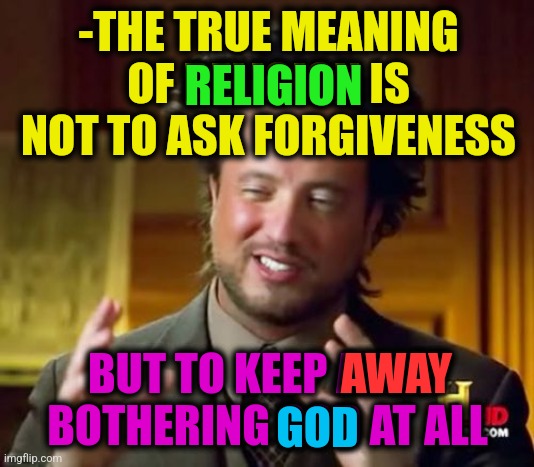 -Remember my words. | -THE TRUE MEANING OF RELIGION IS NOT TO ASK FORGIVENESS; RELIGION; BUT TO KEEP AWAY BOTHERING GOD AT ALL; AWAY; GOD | image tagged in memes,ancient aliens,god religion universe,x all the y even bother,sad but true,please forgive me | made w/ Imgflip meme maker