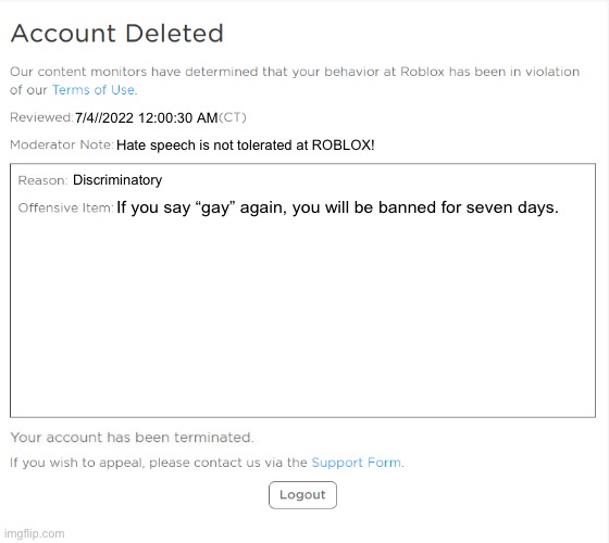 roblox admins getting terminated be like | 7/4//2022 12:00:30 AM; Hate speech is not tolerated at ROBLOX! Discriminatory; If you say “gay” again, you will be banned for seven days. | image tagged in banned from roblox 2021 edition | made w/ Imgflip meme maker