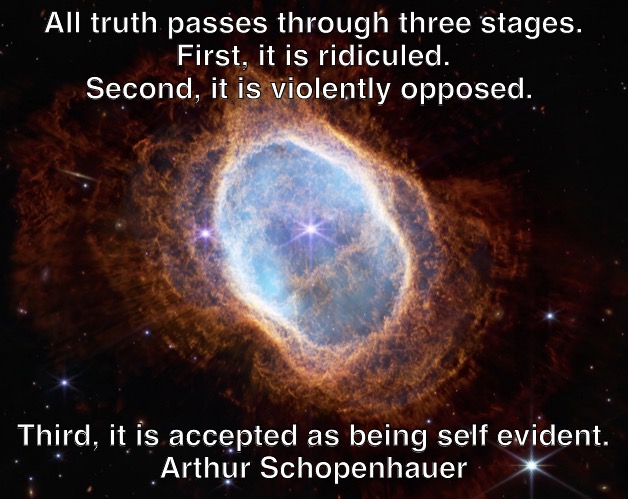 southern ring nebula schopenhauer quote | All truth passes through three stages.
First, it is ridiculed. Second, it is violently opposed. Third, it is accepted as being self evident.
Arthur Schopenhauer | image tagged in nebula,quotes,inspirational quote,nasa,webb,schopenhauer | made w/ Imgflip meme maker